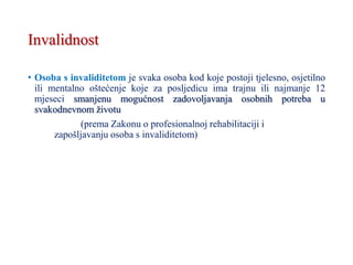 Invalidnost
• Osoba s invaliditetom je svaka osoba kod koje postoji tjelesno, osjetilno
ili mentalno oštećenje koje za posljedicu ima trajnu ili najmanje 12
mjeseci smanjenu mogućnost zadovoljavanja osobnih potreba u
svakodnevnom životu
(prema Zakonu o profesionalnoj rehabilitaciji i
zapošljavanju osoba s invaliditetom)
 