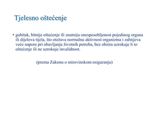 Tjelesno oštećenje
• gubitak, bitnije oštećenje ili znatniju onesposobljenost pojedinog organa
ili dijelova tijela, što otežava normalnu aktivnost organizma i zahtijeva
veće napore pri obavljanju životnih potreba, bez obzira uzrokuje li to
oštećenje ili ne uzrokuje invalidnost.
(prema Zakonu o mirovinskom osiguranju)
 