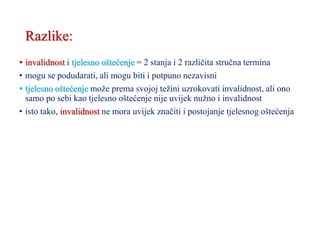 Razlike:
• invalidnost i tjelesno oštećenje = 2 stanja i 2 različita stručna termina
• mogu se podudarati, ali mogu biti i potpuno nezavisni
• tjelesno oštećenje može prema svojoj težini uzrokovati invalidnost, ali ono
samo po sebi kao tjelesno oštećenje nije uvijek nužno i invalidnost
• isto tako, invalidnost ne mora uvijek značiti i postojanje tjelesnog oštećenja
 