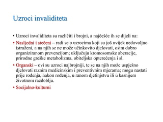 Uzroci invaliditeta
• Uzroci invaliditeta su različiti i brojni, a najčešće ih se dijeli na:
• Nasljedni i stečeni – radi se o uzrocima koji su još uvijek nedovoljno
istraženi, a na njih se ne može učinkovito djelovati, osim dobro
organiziranom prevencijom; uključuju kromosomske aberacije,
prirodne greške metabolizma, obiteljska opterećenja i sl.
• Organski – ovi su uzroci najbrojniji, te se na njih može uspješno
djelovati raznim medicinskim i preventivnim mjerama; mogu nastati
prije rođenja, nakon rođenja, u ranom djetinjstvu ili u kasnijem
životnom razdoblju.
• Socijalno-kulturni
 