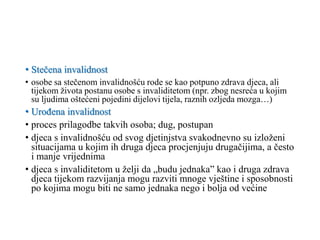 • Stečena invalidnost
• osobe sa stečenom invalidnošću rode se kao potpuno zdrava djeca, ali
tijekom života postanu osobe s invaliditetom (npr. zbog nesreća u kojim
su ljudima oštećeni pojedini dijelovi tijela, raznih ozljeda mozga…)
• Urođena invalidnost
• proces prilagodbe takvih osoba; dug, postupan
• djeca s invalidnošću od svog djetinjstva svakodnevno su izloženi
situacijama u kojim ih druga djeca procjenjuju drugačijima, a često
i manje vrijednima
• djeca s invaliditetom u želji da „budu jednaka” kao i druga zdrava
djeca tijekom razvijanja mogu razviti mnoge vještine i sposobnosti
po kojima mogu biti ne samo jednaka nego i bolja od većine
 