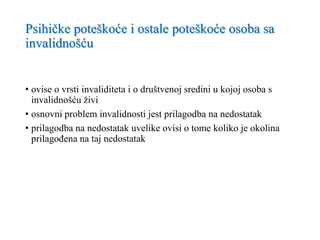 Psihičke poteškoće i ostale poteškoće osoba sa
invalidnošću
• ovise o vrsti invaliditeta i o društvenoj sredini u kojoj osoba s
invalidnošću živi
• osnovni problem invalidnosti jest prilagodba na nedostatak
• prilagodba na nedostatak uvelike ovisi o tome koliko je okolina
prilagođena na taj nedostatak
 