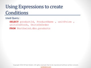Copyright 2014 © Ram Kedem. All rights reserved. Not to be reproduced without written consent. ramkedem.com 
Using Expressions to create Conditions 
Used Query : 
SELECTproductId, ProductName, unitPrice, unitsInStock, UnitsOnOrder 
FROMNorthwind.dbo.products  