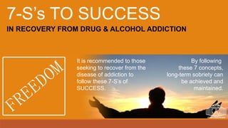 IN RECOVERY FROM DRUG & ALCOHOL ADDICTION
7-S’s TO SUCCESS
It is recommended to those
seeking to recover from the
disease of addiction to
follow these 7-S’s of
SUCCESS.
By following
these 7 concepts,
long-term sobriety can
be achieved and
maintained.
 