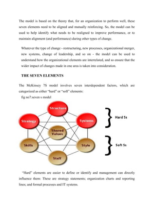 The model is based on the theory that, for an organization to perform well, these
seven elements need to be aligned and mutually reinforcing. So, the model can be
used to help identify what needs to be realigned to improve performance, or to
maintain alignment (and performance) during other types of change.
Whatever the type of change - restructuring, new processes, organizational merger,
new systems, change of leadership, and so on - the model can be used to
understand how the organizational elements are interrelated, and so ensure that the
wider impact of changes made in one area is taken into consideration.
THE SEVEN ELEMENTS
The McKinsey 7S model involves seven interdependent factors, which are
categorized as either “hard” or “soft” elements:
fig no7:seven s model
“Hard” elements are easier to define or identify and management can directly
influence them: These are strategy statements; organization charts and reporting
lines; and formal processes and IT systems.
 
