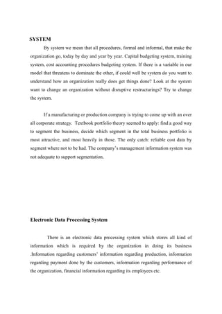 SYSTEM
By system we mean that all procedures, formal and informal, that make the
organization go, today by day and year by year. Capital budgeting system, training
system, cost accounting procedures budgeting system. If there is a variable in our
model that threatens to dominate the other, if could well be system do you want to
understand how an organization really does get things done? Look at the system
want to change an organization without disruptive restructurings? Try to change
the system.
If a manufacturing or production company is trying to come up with an over
all corporate strategy. Textbook portfolio theory seemed to apply: find a good way
to segment the business, decide which segment in the total business portfolio is
most attractive, and most heavily in those. The only catch: reliable cost data by
segment where not to be had. The company’s management information system was
not adequate to support segmentation.
Electronic Data Processing System
There is an electronic data processing system which stores all kind of
information which is required by the organization in doing its business
.Information regarding customers’ information regarding production, information
regarding payment done by the customers, information regarding performance of
the organization, financial information regarding its employees etc.
 