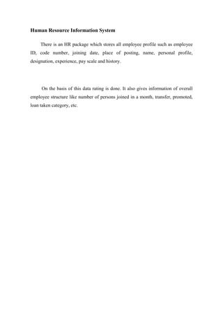 Human Resource Information System
There is an HR package which stores all employee profile such as employee
ID, code number, joining date, place of posting, name, personal profile,
designation, experience, pay scale and history.
On the basis of this data rating is done. It also gives information of overall
employee structure like number of persons joined in a month, transfer, promoted,
loan taken category, etc.
 