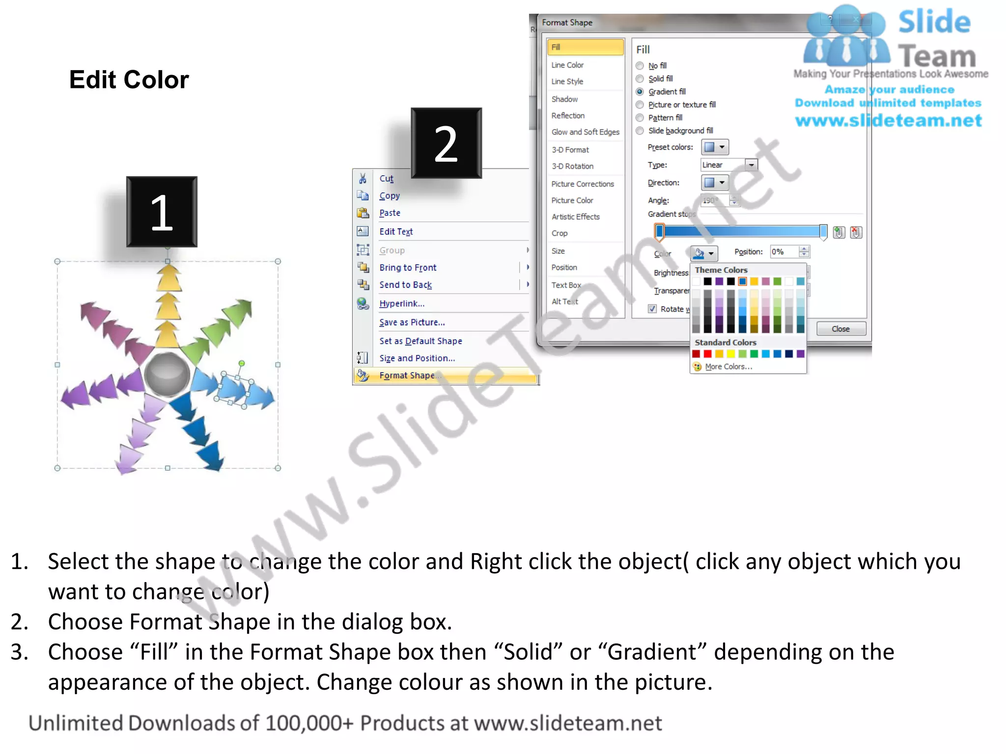Edit Color

                                         2                           3
             1




1. Select the shape to change the color and Right click the object( click any object which you
   want to change color)
2. Choose Format Shape in the dialog box.
3. Choose “Fill” in the Format Shape box then “Solid” or “Gradient” depending on the
   appearance of the object. Change colour as shown in the picture.
 