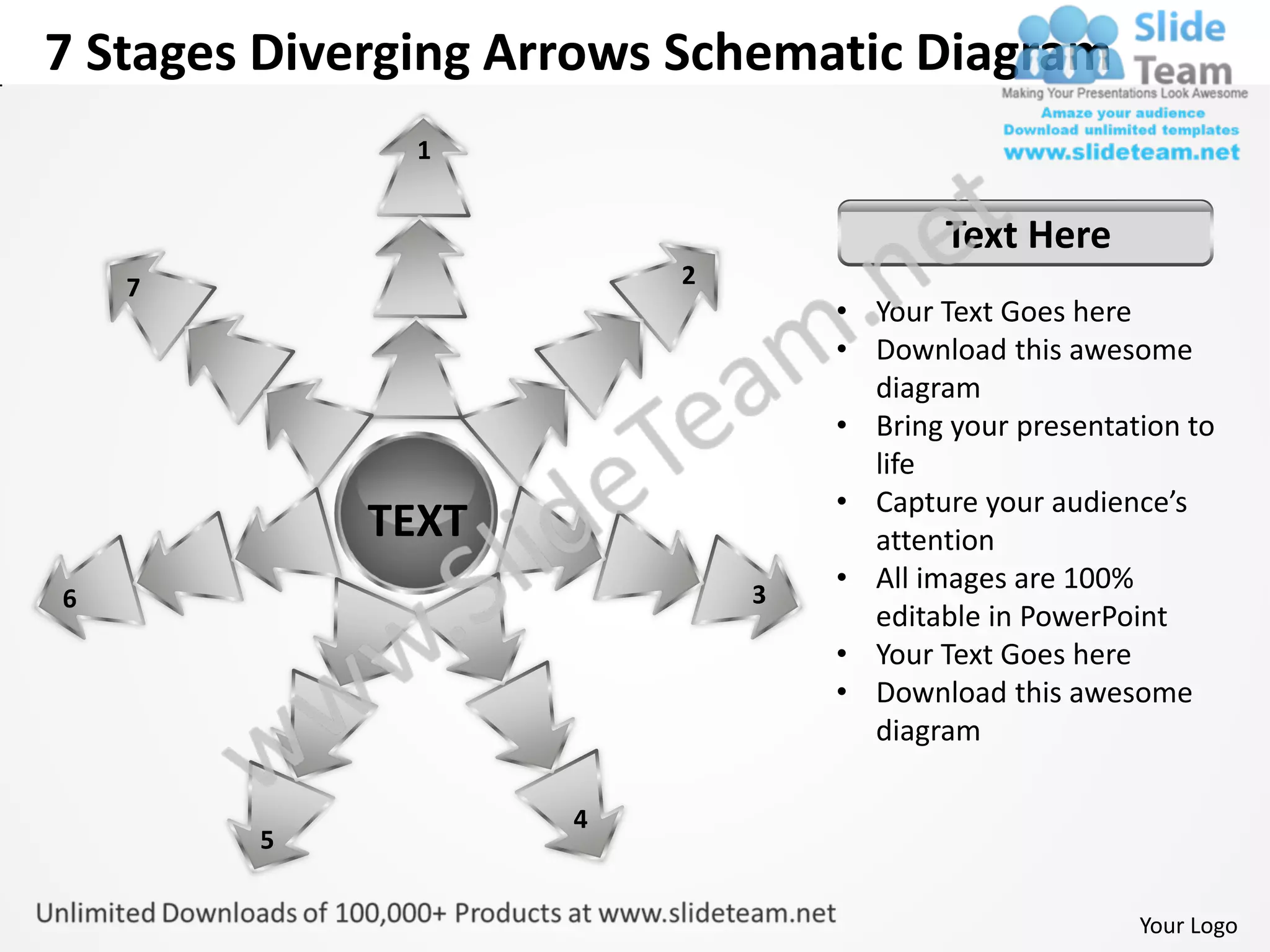 7 Stages Diverging Arrows Schematic Diagram
               1


                                         Text Here
    7                    2
                                 • Your Text Goes here
                                 • Download this awesome
                                   diagram
                                 • Bring your presentation to
                                   life
                                 • Capture your audience’s
             TEXT                  attention
                             3
                                 • All images are 100%
6
                                   editable in PowerPoint
                                 • Your Text Goes here
                                 • Download this awesome
                                   diagram

                     4
        5


                                                       Your Logo
 