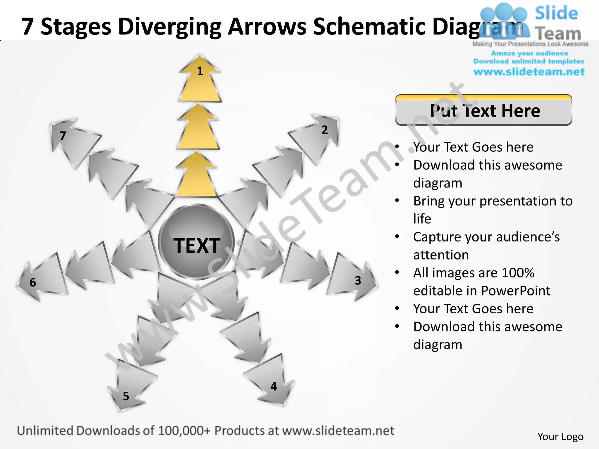 7 Stages Diverging Arrows Schematic Diagram
               1


                                      Put Text Here
    7                    2
                                 • Your Text Goes here
                                 • Download this awesome
                                   diagram
                                 • Bring your presentation to
                                   life
                                 • Capture your audience’s
             TEXT                  attention
                             3
                                 • All images are 100%
6
                                   editable in PowerPoint
                                 • Your Text Goes here
                                 • Download this awesome
                                   diagram

                     4
        5


                                                       Your Logo
 