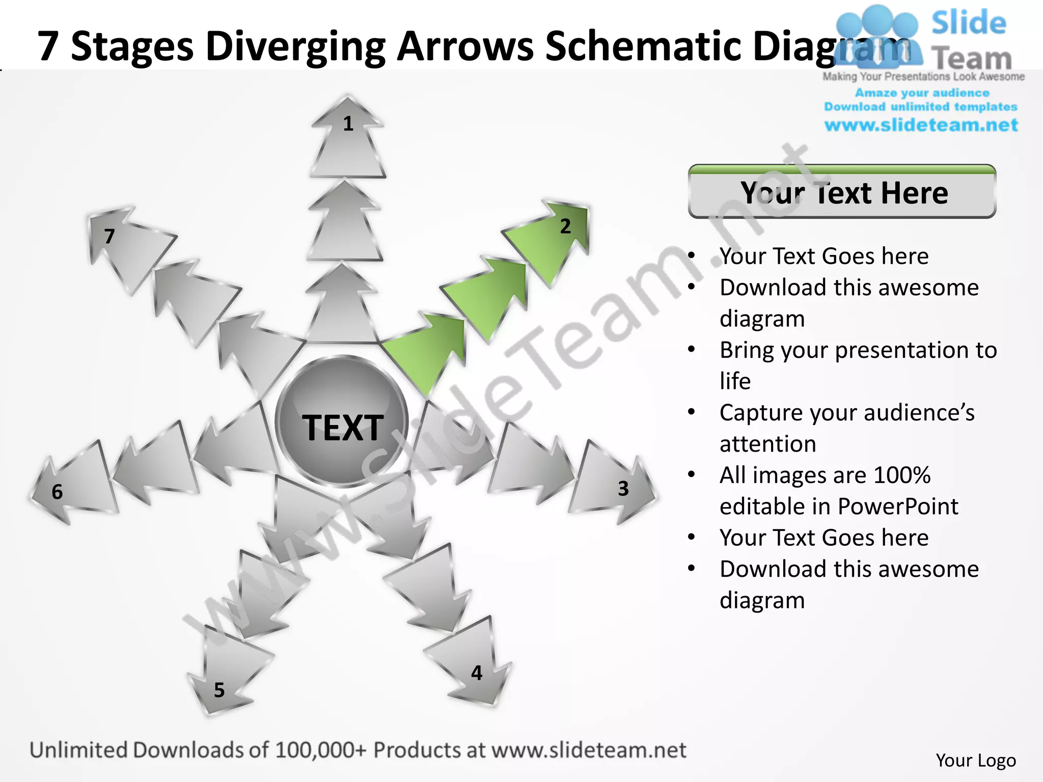 7 Stages Diverging Arrows Schematic Diagram
               1


                                     Your Text Here
    7                    2
                                 • Your Text Goes here
                                 • Download this awesome
                                   diagram
                                 • Bring your presentation to
                                   life
                                 • Capture your audience’s
             TEXT                  attention
                             3
                                 • All images are 100%
6
                                   editable in PowerPoint
                                 • Your Text Goes here
                                 • Download this awesome
                                   diagram

                     4
        5


                                                       Your Logo
 