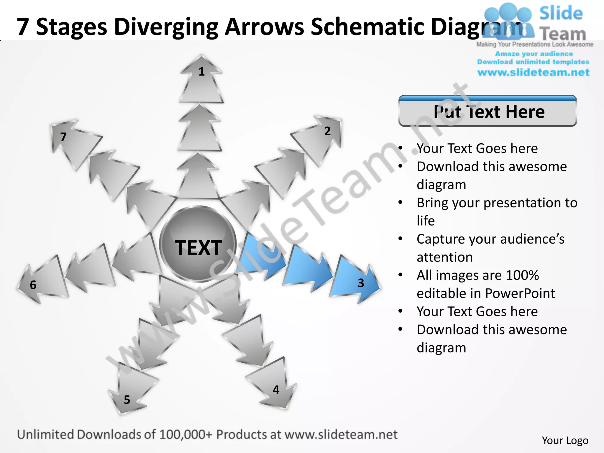 7 Stages Diverging Arrows Schematic Diagram
               1


                                       Put Text Here
     7                    2
                                  • Your Text Goes here
                                  • Download this awesome
                                    diagram
                                  • Bring your presentation to
                                    life
                                  • Capture your audience’s
             TEXT                   attention
                              3
                                  • All images are 100%
 6
                                    editable in PowerPoint
                                  • Your Text Goes here
                                  • Download this awesome
                                    diagram

                     4
         5


                                                        Your Logo
 