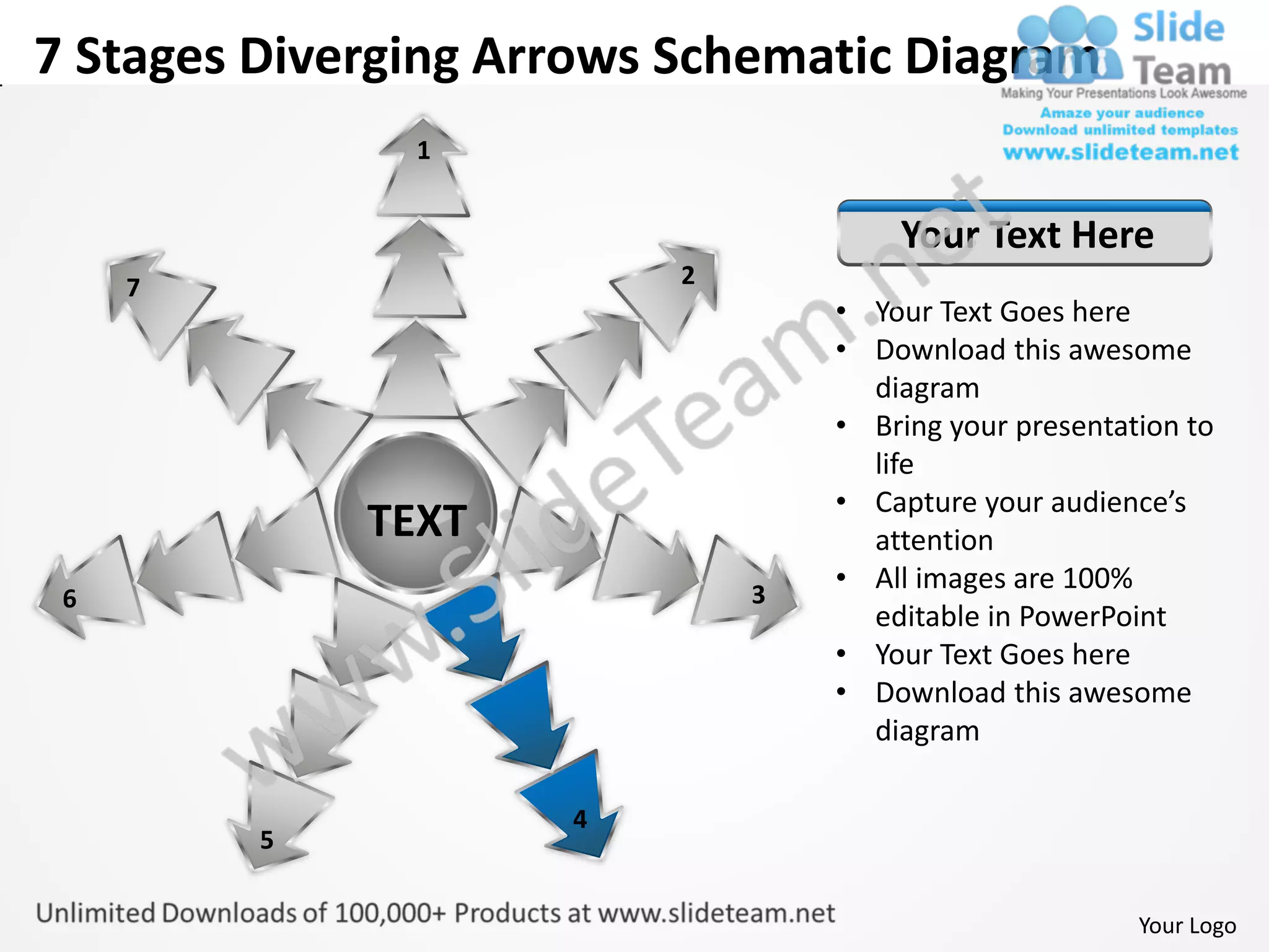 7 Stages Diverging Arrows Schematic Diagram
               1


                                      Your Text Here
     7                    2
                                  • Your Text Goes here
                                  • Download this awesome
                                    diagram
                                  • Bring your presentation to
                                    life
                                  • Capture your audience’s
             TEXT                   attention
                              3
                                  • All images are 100%
 6
                                    editable in PowerPoint
                                  • Your Text Goes here
                                  • Download this awesome
                                    diagram

                     4
         5


                                                        Your Logo
 