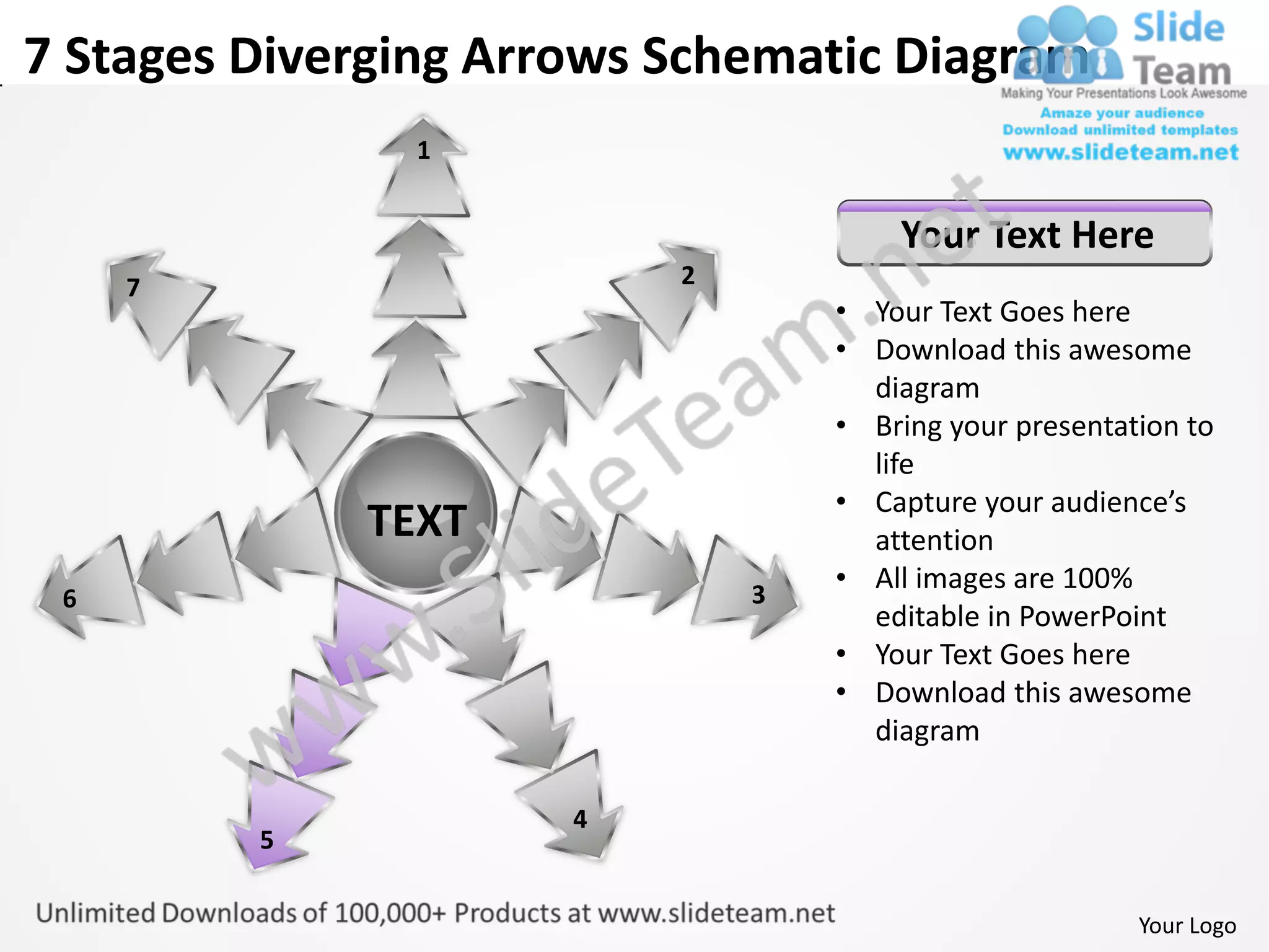 7 Stages Diverging Arrows Schematic Diagram
               1


                                      Your Text Here
     7                    2
                                  • Your Text Goes here
                                  • Download this awesome
                                    diagram
                                  • Bring your presentation to
                                    life
                                  • Capture your audience’s
             TEXT                   attention
                              3
                                  • All images are 100%
 6
                                    editable in PowerPoint
                                  • Your Text Goes here
                                  • Download this awesome
                                    diagram

                      4
         5


                                                        Your Logo
 
