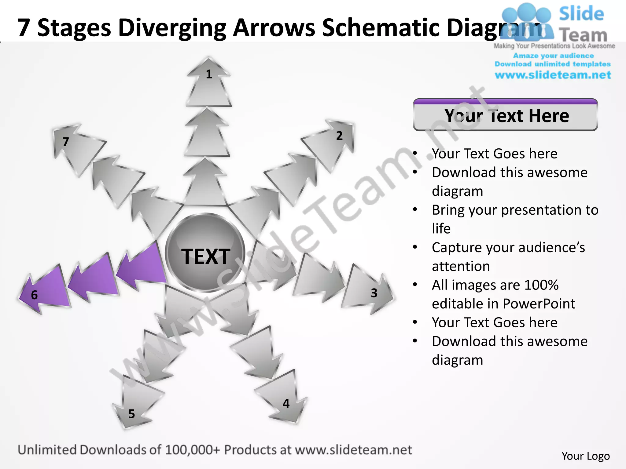 7 Stages Diverging Arrows Schematic Diagram
               1


                                      Your Text Here
     7                    2
                                  • Your Text Goes here
                                  • Download this awesome
                                    diagram
                                  • Bring your presentation to
                                    life
                                  • Capture your audience’s
             TEXT                   attention
                              3
                                  • All images are 100%
 6
                                    editable in PowerPoint
                                  • Your Text Goes here
                                  • Download this awesome
                                    diagram

                     4
         5


                                                        Your Logo
 