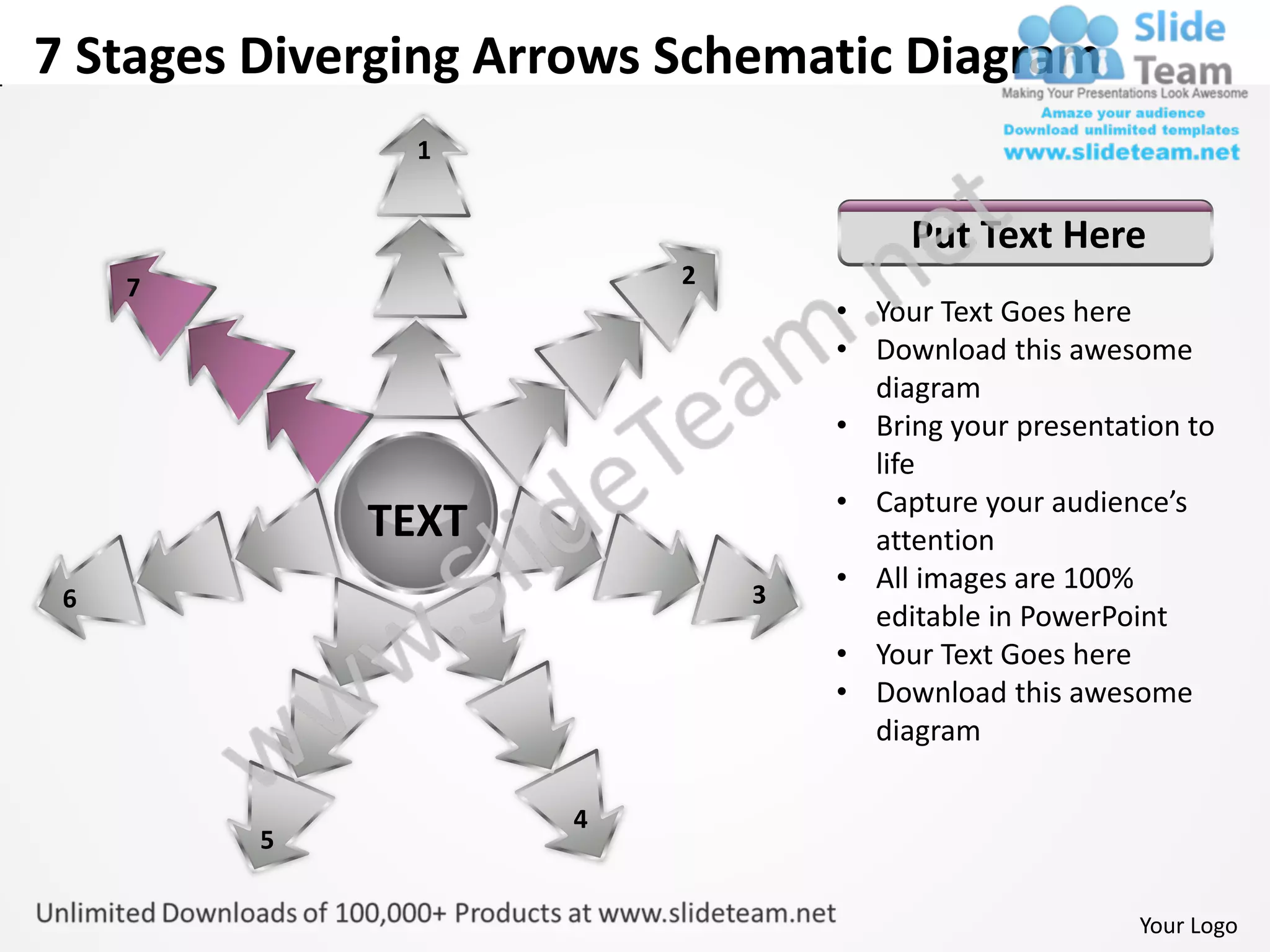 7 Stages Diverging Arrows Schematic Diagram
               1


                                       Put Text Here
     7                    2
                                  • Your Text Goes here
                                  • Download this awesome
                                    diagram
                                  • Bring your presentation to
                                    life
                                  • Capture your audience’s
             TEXT                   attention
                              3
                                  • All images are 100%
 6
                                    editable in PowerPoint
                                  • Your Text Goes here
                                  • Download this awesome
                                    diagram

                     4
         5


                                                        Your Logo
 