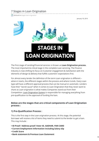 January 18, 2019
7 Stages in Loan Origination
allcloud.in/stages-loan-origination
The First stage of Lending/Financial services is Known as Loan Origination process.
The most important & critical stage in the complete Loan servicing. The Finance
Industry is now shifting its focus on Customer engagement & Satisfaction with the
elements of design & delivery that fulfills customers’ expectations first.
For almost every lender the definition of the term Loan origination is different –
where it starts, the different stages within the process and where it ends. Every Loan
type will have a different approval process that can be manual or automatic. Lenders
have their “secret sauce” when it comes to Loan Origination that they never want to
share as Loan origination is what makes Companies stand out from their
Competition. Loan Origination System is responsible for managing everything from
pre-qualification to the approval of funding the loan.
Below are the stages that are critical components of Loan Origination
process :​
1) Pre-Qualification Process :
This is the first step in the Loan origination process. At this stage, the potential
borrower will receive a list of items they need to submit to the lender to get a loan.
This may Include :
• ID Proof / Address proof: Voter ID, AADHAR, PAN CARD
• Current Employment Information including Salary slip
• Credit Score
• Bank statement & Previous Loan Statement
1/3
 