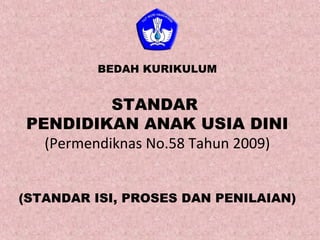 BEDAH KURIKULUM 
STANDAR 
PENDIDIKAN ANAK USIA DINI 
(Permendiknas No.58 Tahun 2009) 
(STANDAR ISI, PROSES DAN PENILAIAN) 
 
