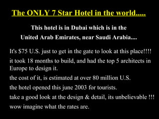 The ONLY 7 Star Hotel in the world.....The ONLY 7 Star Hotel in the world.....
This hotel is in Dubai which is in theThis hotel is in Dubai which is in the
United Arab Emirates, near Saudi Arabia....United Arab Emirates, near Saudi Arabia....
It's $75 U.S. just to get in the gate to look at this place!!!!
it took 18 months to build, and had the top 5 architects in
Europe to design it.
the cost of it, is estimated at over 80 million U.S.
the hotel opened this june 2003 for tourists.
take a good look at the design & detail, its unbelievable !!!
wow imagine what the rates are.
 