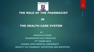 THE ROLE OF THE PHARMACIST
IN
THE HEALTH CARE SYSTEM
BY
SEDRICK M PHIRI
PHARMACEUTICAL PRACTICE
3RD YEARS 2016
LUSAKA APEX MEDICAL UNIVERSITY
FACULTY OF PHARMACY NUTRITION AND DIETETICS
1
 