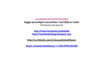 JACQUELINE KOTHBAUER Bygger personligare varumärken  med hjälp av media Föreläsare och konsult http://www.facebook/mediababe http://mediababeblogg.blogspot.com http://se.linkedin.com/in/jacquelinekothbauer Skype: JacquelineKothbauer T: (+46) 0709 620 699 