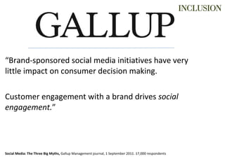 “ Brand-sponsored social media initiatives have very little impact on consumer decision making. Customer engagement with a brand drives  social engagement. ”   Social Media: The Three Big Myths,  Gallup Management journal, 1 September 2011. 17,000 respondents 