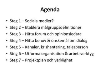 Agenda Steg 1 – Sociala medier? Steg 2 – Etablera målgruppsdefinitioner Steg 3 – Hitta forum och opinionsledare Steg 4 – Hitta behov & önskemål om dialog Steg 5 – Kanaler, krishantering, talesperson  Steg 6 – Utforma organisation & arbetsverktyg Steg 7 – Projektplan och verklighet 