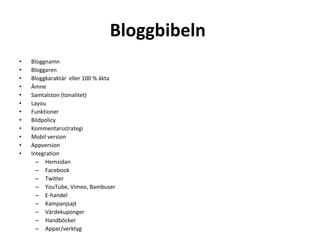 Bloggbibeln  Bloggnamn Bloggaren Bloggkaraktär  eller 100 % äkta Ämne  Samtalston (tonalitet) Layou Funktioner Bildpolicy Kommentarsstrategi Mobil version Appversion Integration Hemsidan Facebook Twitter YouTube, Vimeo, Bambuser E-handel Kampanjsajt Värdekuponger Handböcker Appar/verktyg 