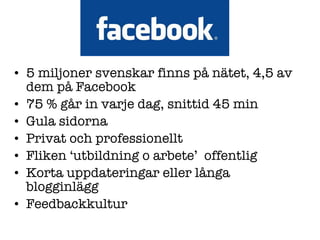 5 miljoner svenskar finns på nätet, 4,5 av dem på Facebook 75 % går in varje dag, snittid 45 min Gula sidorna Privat och professionellt Fliken  ‘ utbildning o arbete ’   offentlig  Korta uppdateringar eller långa blogginlägg Feedbackkultur 