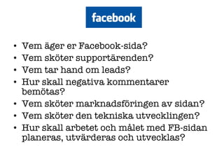 Vem äger er Facebook-sida? Vem sköter supportärenden? Vem tar hand om leads? Hur skall negativa kommentarer bemötas? Vem sköter marknadsföringen av sidan? Vem sköter den tekniska utvecklingen? Hur skall arbetet och målet med FB-sidan planeras, utvärderas och utvecklas?  