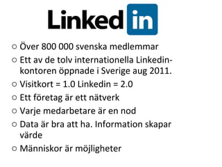 Över 800 000 svenska medlemmar Ett av de tolv internationella Linkedin-kontoren öppnade i Sverige aug 2011. Visitkort = 1.0 Linkedin = 2.0 Ett företag är ett nätverk Varje medarbetare är en nod Data är bra att ha. Information skapar värde  Människor är möjligheter 
