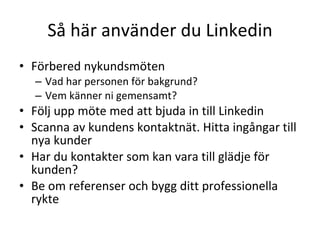 Så här använder du Linkedin Förbered nykundsmöten Vad har personen för bakgrund? Vem känner ni gemensamt? Följ upp möte med att bjuda in till Linkedin Scanna av kundens kontaktnät. Hitta ingångar till nya kunder Har du kontakter som kan vara till glädje för kunden? Be om referenser och bygg ditt professionella rykte 