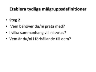 Etablera tydliga målgruppsdefinitioner Steg 2 Vem behöver du/ni prata med?  I vilka sammanhang vill ni synas?  Vem är du/ni i förhållande till dem? 
