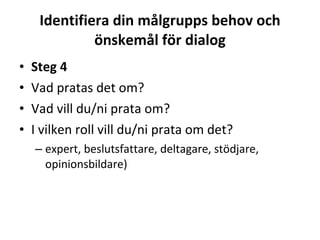 Identifiera din målgrupps behov och önskemål för dialog Steg 4 Vad pratas det om? Vad vill du/ni prata om? I vilken roll vill du/ni prata om det?  expert, beslutsfattare, deltagare, stödjare, opinionsbildare) 