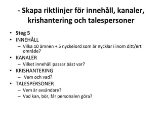- Skapa riktlinjer för innehåll, kanaler, krishantering och talespersoner Steg5 INNEHÅLL  Vilka 10 ämnen + 5 nyckelord som är nycklar i inom ditt/ert område? KANALER  Vilket innehåll passar bäst var? KRISHANTERING Vem och vad? TALESPERSONER  Vem är avsändare?  Vad kan, bör, får personalen göra?  