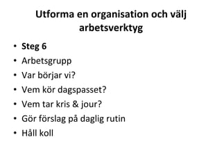 Utforma en organisation och välj arbetsverktyg Steg 6 Arbetsgrupp Var börjar vi? Vem kör dagspasset? Vem tar kris & jour? Gör förslag på daglig rutin   Håll koll 