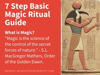 7 Step Basic
Magic Ritual
Guide
What is Magic?
"Magic is the science of
the control of the secret
forces of nature." - S.L.
MacGregor Mathers, Order
of the Golden Dawn.
S O U R C E : B L U E L O T U S U N I V E R S I T Y . C O M T E H U T I - G O D O F M A G I C
 