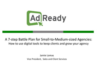 A 7-step Battle Plan for Small-to-Medium-sized Agencies:
  How to use digital tools to keep clients and grow your agency


                             Jamie Lomas
                Vice President, Sales and Client Services
 