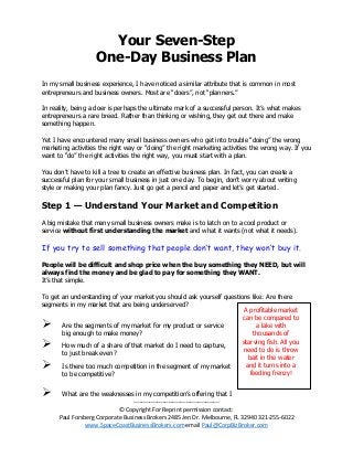 Your Seven-Step
One-Day Business Plan
In my small business experience, I have noticed a similar attribute that is common in most
entrepreneurs and business owners. Most are “doers”, not “planners.”
In reality, being a doer is perhaps the ultimate mark of a successful person. It’s what makes
entrepreneurs a rare breed. Rather than thinking or wishing, they get out there and make
something happen.
Yet I have encountered many small business owners who get into trouble “doing” the wrong
marketing activities the right way or “doing” the right marketing activities the wrong way. If you
want to “do” the right activities the right way, you must start with a plan.
You don’t have to kill a tree to create an effective business plan. In fact, you can create a
successful plan for your small business in just one day. To begin, don’t worry about writing
style or making your plan fancy. Just go get a pencil and paper and let’s get started.

Step 1 — Understand Your Market and Competition
A big mistake that many small business owners make is to latch on to a cool product or
service without first understanding the market and what it wants (not what it needs).

If you try to sell something that people don’t want, they won’t buy it.
People will be difficult and shop price when the buy something they NEED, but will
always find the money and be glad to pay for something they WANT.
It’s that simple.
To get an understanding of your market you should ask yourself questions like: Are there
segments in my market that are being underserved?
A profitable market
can be compared to
Are the segments of my market for my product or service
a lake with
big enough to make money?
thousands of
starving fish. All you
How much of a share of that market do I need to capture,
need to do is throw
to just break even?
bait in the water
and it turns into a
Is there too much competition in the segment of my market
feeding frenzy!
to be competitive?






What are the weaknesses in my competition’s offering that I
-------------------------------------------© Copyright For Reprint permission contact:
Paul Forsberg Corporate Business Brokers 2485 Jen Dr. Melbourne, FL 32940 321-255-6022
www.SpaceCoastBusinessBrokers.com email Paul@CorpBizBroker.com

 