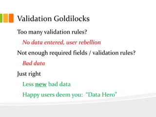Validation Goldilocks
Too many validation rules?
  No data entered, user rebellion
Not enough required fields / validation rules?
  Bad data
Just right
  Less new bad data
  Happy users deem you: “Data Hero”
 