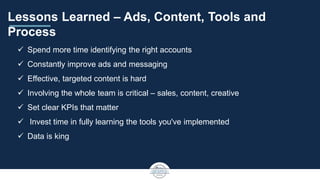 Lessons Learned – Ads, Content, Tools and
Process
 Spend more time identifying the right accounts
 Constantly improve ads and messaging
 Effective, targeted content is hard
 Involving the whole team is critical – sales, content, creative
 Set clear KPIs that matter
 Invest time in fully learning the tools you've implemented
 Data is king
 