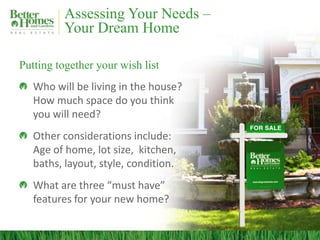 Assessing Your Needs –
Your Dream Home
Putting together your wish list
Who will be living in the house?
How much space do you think
you will need?
Other considerations include:
Age of home, lot size, kitchen,
baths, layout, style, condition.
What are three “must have”
features for your new home?
 