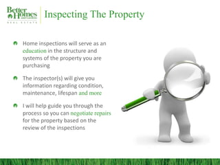 Inspecting The Property
Home inspections will serve as an
education in the structure and
systems of the property you are
purchasing
The inspector(s) will give you
information regarding condition,
maintenance, lifespan and more
I will help guide you through the
process so you can negotiate repairs
for the property based on the
review of the inspections
 