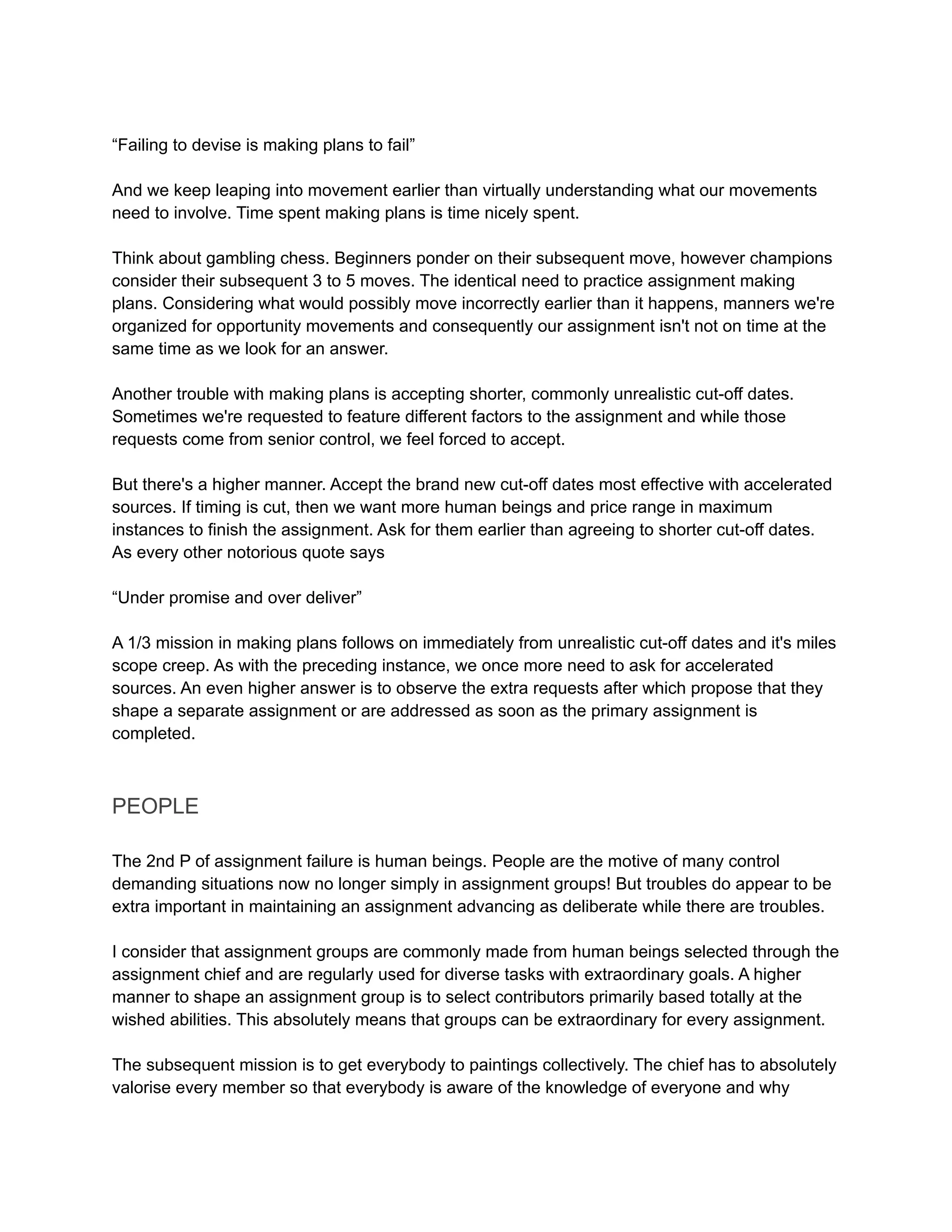 “Failing to devise is making plans to fail”
And we keep leaping into movement earlier than virtually understanding what our movements
need to involve. Time spent making plans is time nicely spent.
Think about gambling chess. Beginners ponder on their subsequent move, however champions
consider their subsequent 3 to 5 moves. The identical need to practice assignment making
plans. Considering what would possibly move incorrectly earlier than it happens, manners we're
organized for opportunity movements and consequently our assignment isn't not on time at the
same time as we look for an answer.
Another trouble with making plans is accepting shorter, commonly unrealistic cut-off dates.
Sometimes we're requested to feature different factors to the assignment and while those
requests come from senior control, we feel forced to accept.
But there's a higher manner. Accept the brand new cut-off dates most effective with accelerated
sources. If timing is cut, then we want more human beings and price range in maximum
instances to finish the assignment. Ask for them earlier than agreeing to shorter cut-off dates.
As every other notorious quote says
“Under promise and over deliver”
A 1/3 mission in making plans follows on immediately from unrealistic cut-off dates and it's miles
scope creep. As with the preceding instance, we once more need to ask for accelerated
sources. An even higher answer is to observe the extra requests after which propose that they
shape a separate assignment or are addressed as soon as the primary assignment is
completed.
PEOPLE
The 2nd P of assignment failure is human beings. People are the motive of many control
demanding situations now no longer simply in assignment groups! But troubles do appear to be
extra important in maintaining an assignment advancing as deliberate while there are troubles.
I consider that assignment groups are commonly made from human beings selected through the
assignment chief and are regularly used for diverse tasks with extraordinary goals. A higher
manner to shape an assignment group is to select contributors primarily based totally at the
wished abilities. This absolutely means that groups can be extraordinary for every assignment.
The subsequent mission is to get everybody to paintings collectively. The chief has to absolutely
valorise every member so that everybody is aware of the knowledge of everyone and why
 