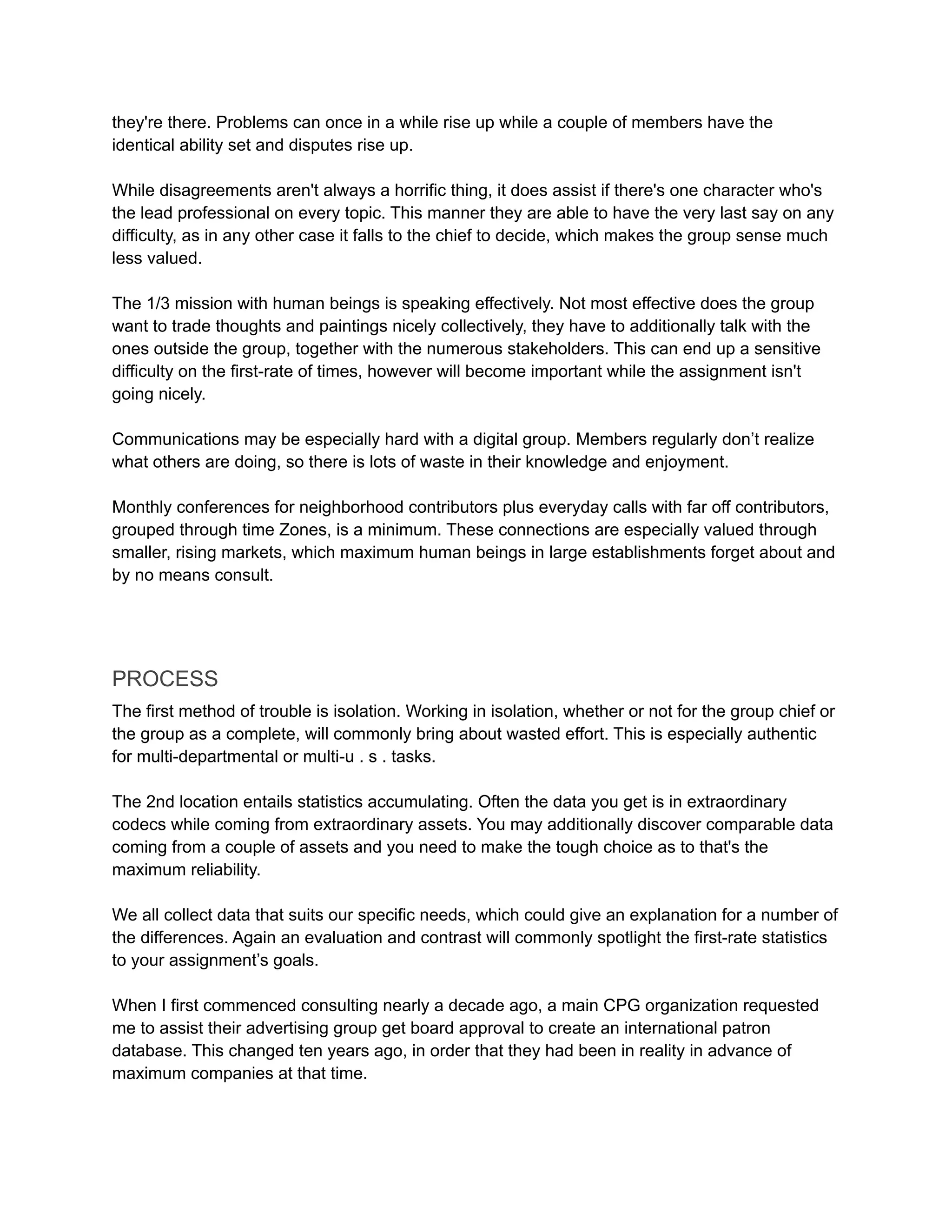 they're there. Problems can once in a while rise up while a couple of members have the
identical ability set and disputes rise up.
While disagreements aren't always a horrific thing, it does assist if there's one character who's
the lead professional on every topic. This manner they are able to have the very last say on any
difficulty, as in any other case it falls to the chief to decide, which makes the group sense much
less valued.
The 1/3 mission with human beings is speaking effectively. Not most effective does the group
want to trade thoughts and paintings nicely collectively, they have to additionally talk with the
ones outside the group, together with the numerous stakeholders. This can end up a sensitive
difficulty on the first-rate of times, however will become important while the assignment isn't
going nicely.
Communications may be especially hard with a digital group. Members regularly don’t realize
what others are doing, so there is lots of waste in their knowledge and enjoyment.
Monthly conferences for neighborhood contributors plus everyday calls with far off contributors,
grouped through time Zones, is a minimum. These connections are especially valued through
smaller, rising markets, which maximum human beings in large establishments forget about and
by no means consult.
PROCESS
The first method of trouble is isolation. Working in isolation, whether or not for the group chief or
the group as a complete, will commonly bring about wasted effort. This is especially authentic
for multi-departmental or multi-u . s . tasks.
The 2nd location entails statistics accumulating. Often the data you get is in extraordinary
codecs while coming from extraordinary assets. You may additionally discover comparable data
coming from a couple of assets and you need to make the tough choice as to that's the
maximum reliability.
We all collect data that suits our specific needs, which could give an explanation for a number of
the differences. Again an evaluation and contrast will commonly spotlight the first-rate statistics
to your assignment’s goals.
When I first commenced consulting nearly a decade ago, a main CPG organization requested
me to assist their advertising group get board approval to create an international patron
database. This changed ten years ago, in order that they had been in reality in advance of
maximum companies at that time.
 
