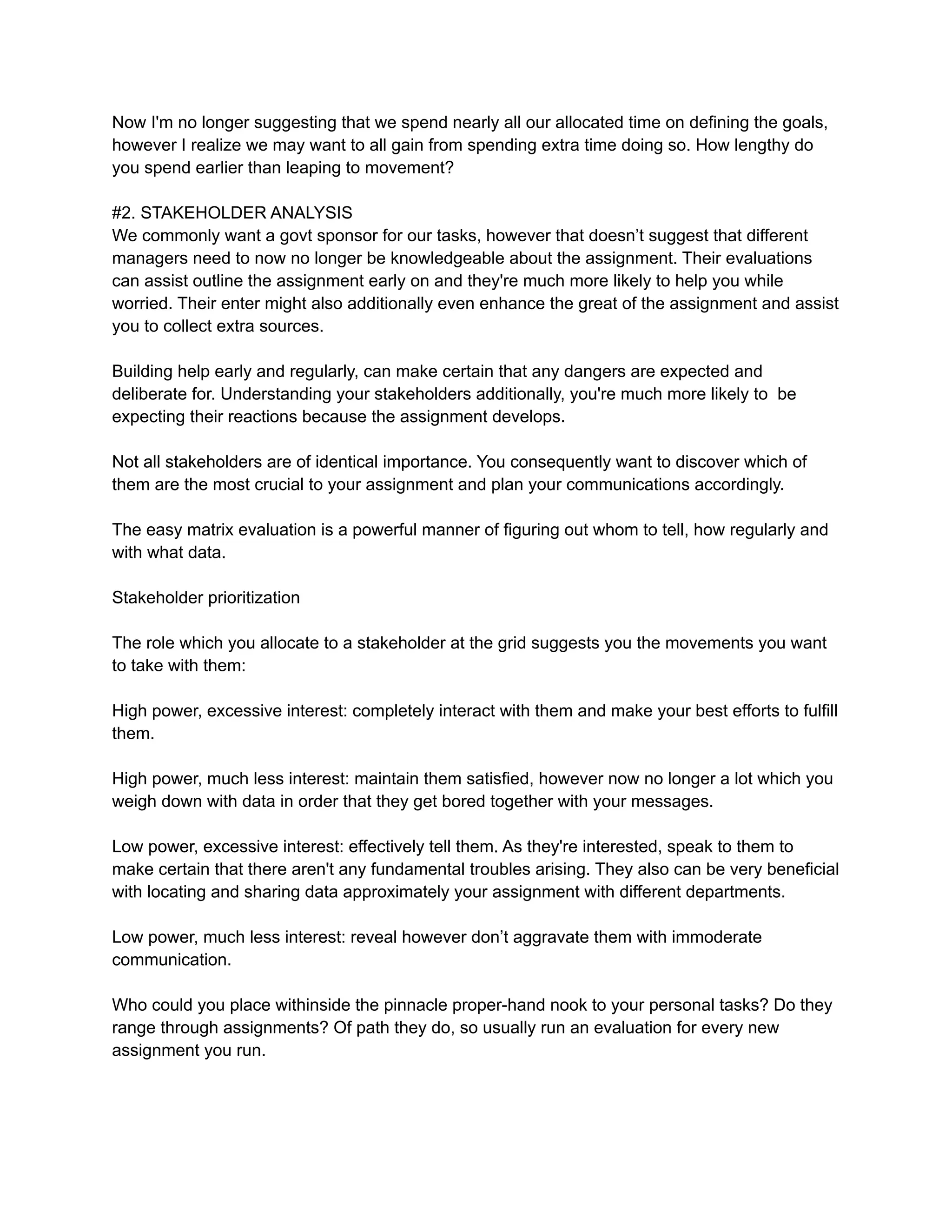 Now I'm no longer suggesting that we spend nearly all our allocated time on defining the goals,
however I realize we may want to all gain from spending extra time doing so. How lengthy do
you spend earlier than leaping to movement?
#2. STAKEHOLDER ANALYSIS
We commonly want a govt sponsor for our tasks, however that doesn’t suggest that different
managers need to now no longer be knowledgeable about the assignment. Their evaluations
can assist outline the assignment early on and they're much more likely to help you while
worried. Their enter might also additionally even enhance the great of the assignment and assist
you to collect extra sources.
Building help early and regularly, can make certain that any dangers are expected and
deliberate for. Understanding your stakeholders additionally, you're much more likely to be
expecting their reactions because the assignment develops.
Not all stakeholders are of identical importance. You consequently want to discover which of
them are the most crucial to your assignment and plan your communications accordingly.
The easy matrix evaluation is a powerful manner of figuring out whom to tell, how regularly and
with what data.
Stakeholder prioritization
The role which you allocate to a stakeholder at the grid suggests you the movements you want
to take with them:
High power, excessive interest: completely interact with them and make your best efforts to fulfill
them.
High power, much less interest: maintain them satisfied, however now no longer a lot which you
weigh down with data in order that they get bored together with your messages.
Low power, excessive interest: effectively tell them. As they're interested, speak to them to
make certain that there aren't any fundamental troubles arising. They also can be very beneficial
with locating and sharing data approximately your assignment with different departments.
Low power, much less interest: reveal however don’t aggravate them with immoderate
communication.
Who could you place withinside the pinnacle proper-hand nook to your personal tasks? Do they
range through assignments? Of path they do, so usually run an evaluation for every new
assignment you run.
 