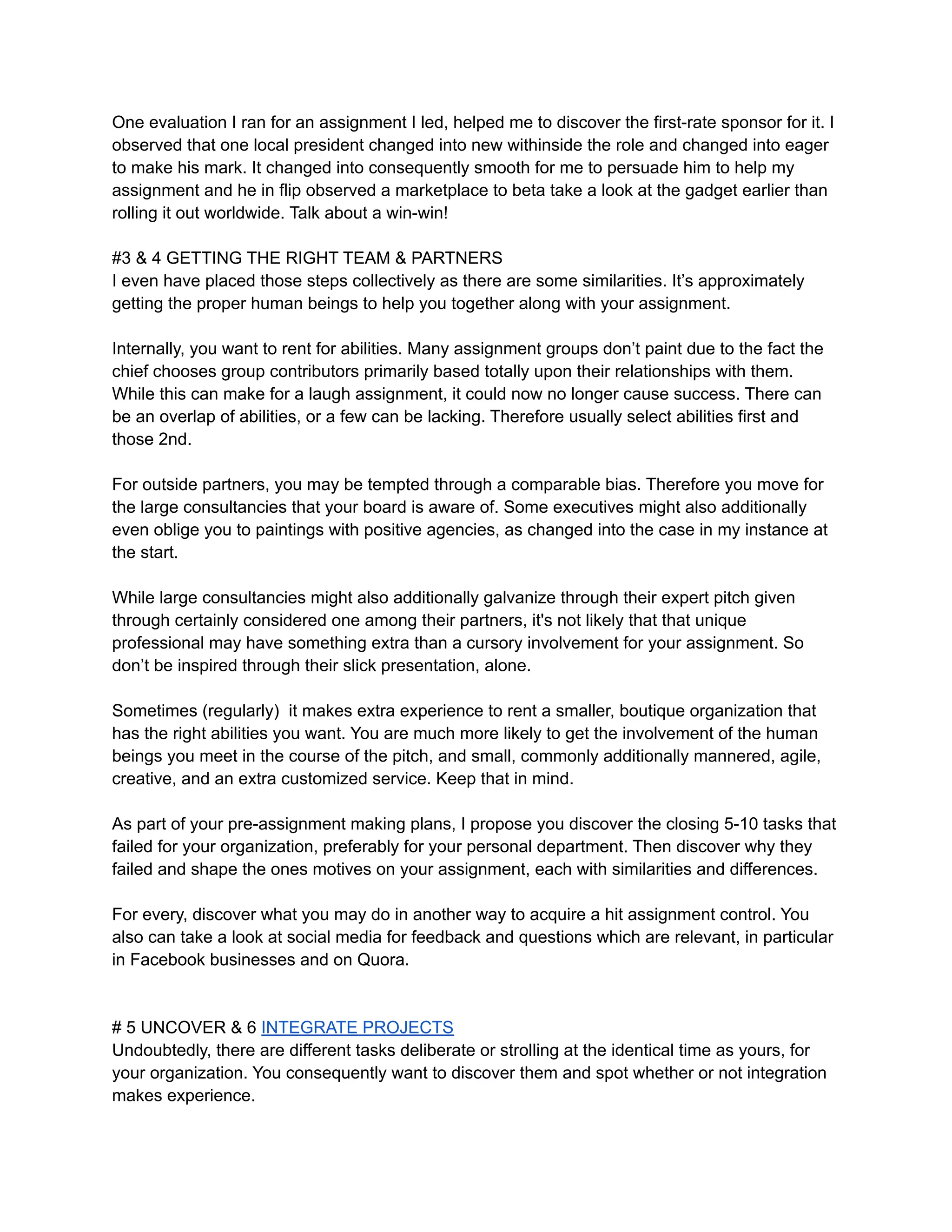 One evaluation I ran for an assignment I led, helped me to discover the first-rate sponsor for it. I
observed that one local president changed into new withinside the role and changed into eager
to make his mark. It changed into consequently smooth for me to persuade him to help my
assignment and he in flip observed a marketplace to beta take a look at the gadget earlier than
rolling it out worldwide. Talk about a win-win!
#3 & 4 GETTING THE RIGHT TEAM & PARTNERS
I even have placed those steps collectively as there are some similarities. It’s approximately
getting the proper human beings to help you together along with your assignment.
Internally, you want to rent for abilities. Many assignment groups don’t paint due to the fact the
chief chooses group contributors primarily based totally upon their relationships with them.
While this can make for a laugh assignment, it could now no longer cause success. There can
be an overlap of abilities, or a few can be lacking. Therefore usually select abilities first and
those 2nd.
For outside partners, you may be tempted through a comparable bias. Therefore you move for
the large consultancies that your board is aware of. Some executives might also additionally
even oblige you to paintings with positive agencies, as changed into the case in my instance at
the start.
While large consultancies might also additionally galvanize through their expert pitch given
through certainly considered one among their partners, it's not likely that that unique
professional may have something extra than a cursory involvement for your assignment. So
don’t be inspired through their slick presentation, alone.
Sometimes (regularly) it makes extra experience to rent a smaller, boutique organization that
has the right abilities you want. You are much more likely to get the involvement of the human
beings you meet in the course of the pitch, and small, commonly additionally mannered, agile,
creative, and an extra customized service. Keep that in mind.
As part of your pre-assignment making plans, I propose you discover the closing 5-10 tasks that
failed for your organization, preferably for your personal department. Then discover why they
failed and shape the ones motives on your assignment, each with similarities and differences.
For every, discover what you may do in another way to acquire a hit assignment control. You
also can take a look at social media for feedback and questions which are relevant, in particular
in Facebook businesses and on Quora.
# 5 UNCOVER & 6 INTEGRATE PROJECTS
Undoubtedly, there are different tasks deliberate or strolling at the identical time as yours, for
your organization. You consequently want to discover them and spot whether or not integration
makes experience.
 
