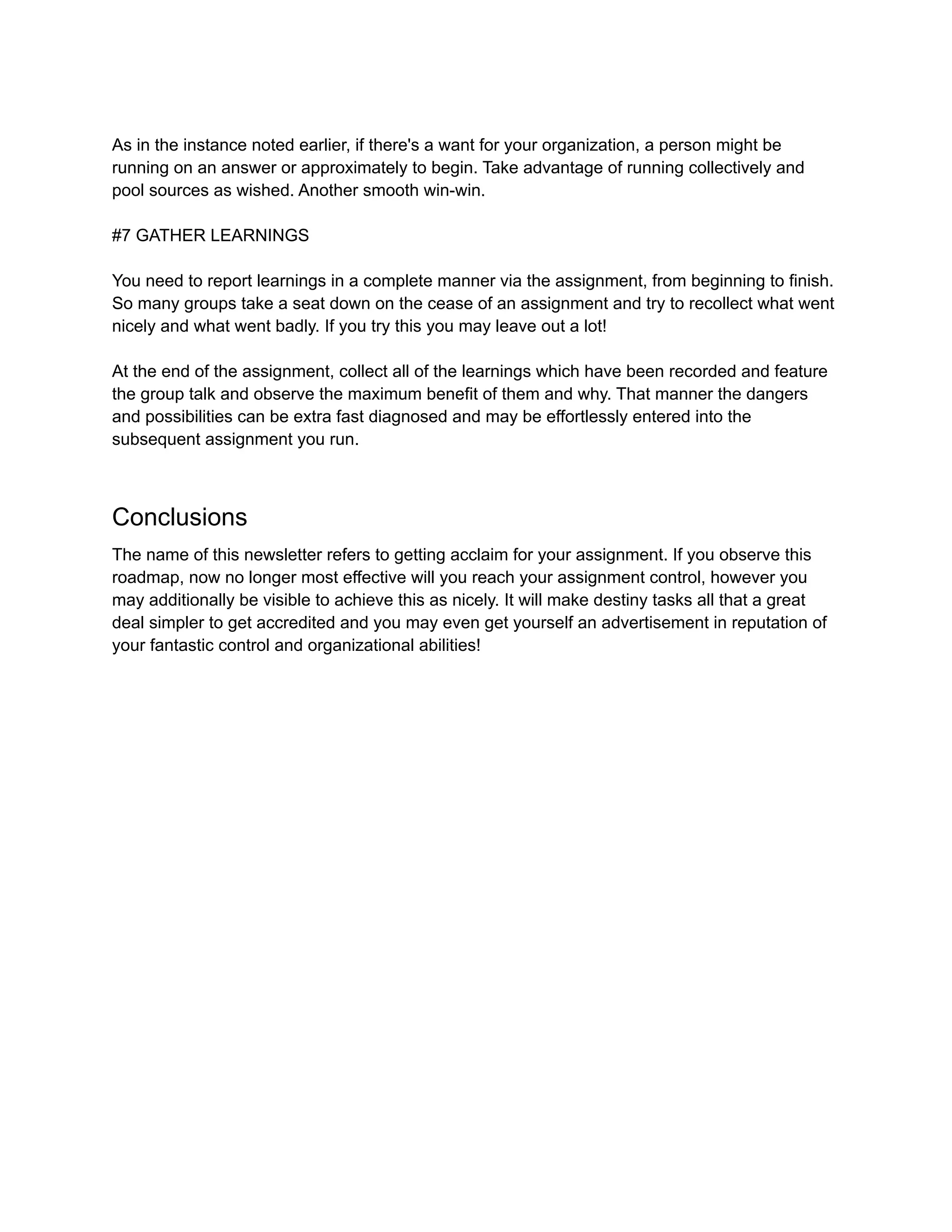 As in the instance noted earlier, if there's a want for your organization, a person might be
running on an answer or approximately to begin. Take advantage of running collectively and
pool sources as wished. Another smooth win-win.
#7 GATHER LEARNINGS
You need to report learnings in a complete manner via the assignment, from beginning to finish.
So many groups take a seat down on the cease of an assignment and try to recollect what went
nicely and what went badly. If you try this you may leave out a lot!
At the end of the assignment, collect all of the learnings which have been recorded and feature
the group talk and observe the maximum benefit of them and why. That manner the dangers
and possibilities can be extra fast diagnosed and may be effortlessly entered into the
subsequent assignment you run.
Conclusions
The name of this newsletter refers to getting acclaim for your assignment. If you observe this
roadmap, now no longer most effective will you reach your assignment control, however you
may additionally be visible to achieve this as nicely. It will make destiny tasks all that a great
deal simpler to get accredited and you may even get yourself an advertisement in reputation of
your fantastic control and organizational abilities!
 
