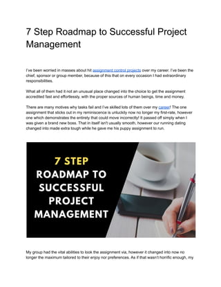 7 Step Roadmap to Successful Project
Management
I’ve been worried in masses about hit assignment control projects over my career. I’ve been the
chief, sponsor or group member, because of this that on every occasion I had extraordinary
responsibilities.
What all of them had it not an unusual place changed into the choice to get the assignment
accredited fast and effortlessly, with the proper sources of human beings, time and money.
There are many motives why tasks fail and I’ve skilled lots of them over my career! The one
assignment that sticks out in my reminiscence is unluckily now no longer my first-rate, however
one which demonstrates the entirety that could move incorrectly! It passed off simply when I
was given a brand new boss. That in itself isn't usually smooth, however our running dating
changed into made extra tough while he gave me his puppy assignment to run.
My group had the vital abilities to look the assignment via, however it changed into now no
longer the maximum tailored to their enjoy nor preferences. As if that wasn’t horrific enough, my
 