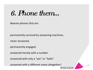 6. Phone them… Beware phones that are: permanently serviced by answering machines. never answered. permanently engaged. answered merely with a number. answered with only a “yes” or “hello”. answered with a different name altogether! 